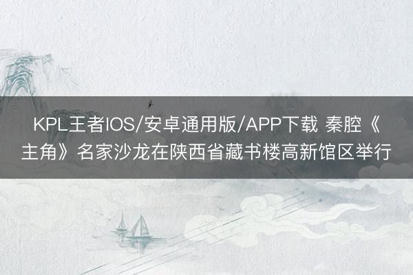 KPL王者IOS/安卓通用版/APP下载 秦腔《主角》名家沙龙在陕西省藏书楼高新馆区举行