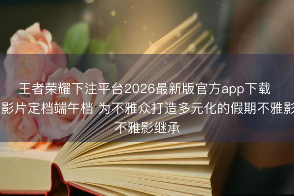 王者荣耀下注平台2026最新版官方app下载 17部影片定档端午档 为不雅众打造多元化的假期不雅影继承