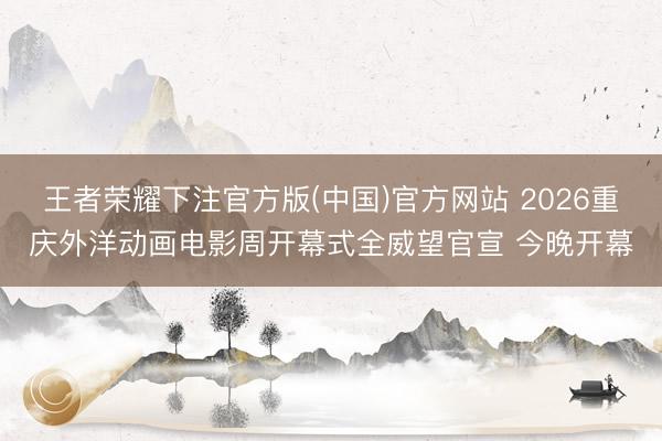 王者荣耀下注官方版(中国)官方网站 2026重庆外洋动画电影周开幕式全威望官宣 今晚开幕