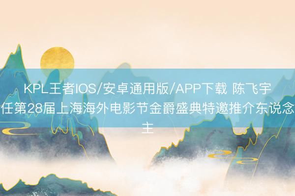 KPL王者IOS/安卓通用版/APP下载 陈飞宇担任第28届上海海外电影节金爵盛典特邀推介东说念主
