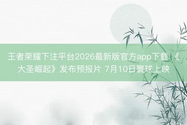 王者荣耀下注平台2026最新版官方app下载 《大圣崛起》发布预报片 7月10日寰球上映