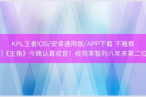 KPL王者IOS/安卓通用版/APP下载 不雅察 |《主角》今晚认真收官！收视率暂列八年来第二位