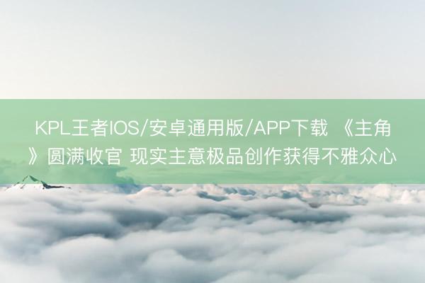 KPL王者IOS/安卓通用版/APP下载 《主角》圆满收官 现实主意极品创作获得不雅众心