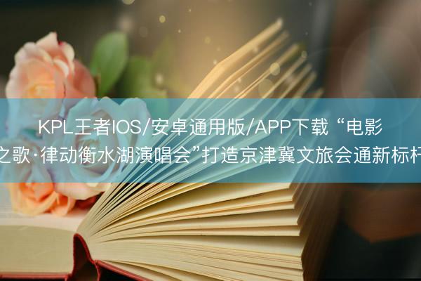 KPL王者IOS/安卓通用版/APP下载 “电影之歌·律动衡水湖演唱会”打造京津冀文旅会通新标杆