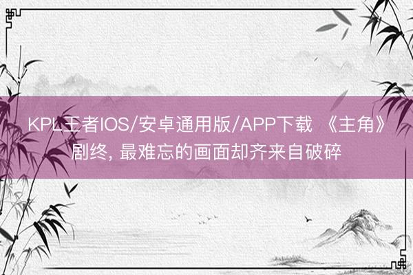 KPL王者IOS/安卓通用版/APP下载 《主角》剧终， 最难忘的画面却齐来自破碎