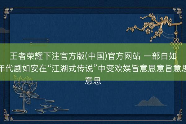 王者荣耀下注官方版(中国)官方网站 一部自如年代剧如安在“江湖式传说”中变欢娱旨意思意旨意思