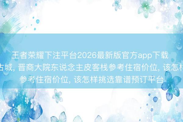 王者荣耀下注平台2026最新版官方app下载 夏季游览山西平遥古城， 晋商大院东说念主皮客栈参考住宿价位， 该怎样挑选靠谱预订平台