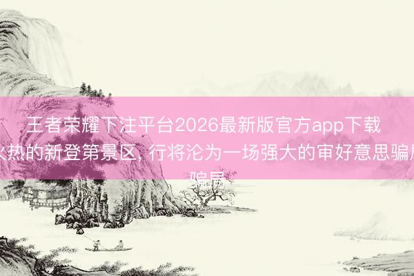 王者荣耀下注平台2026最新版官方app下载 火热的新登第景区， 行将沦为一场强大的审好意思骗局