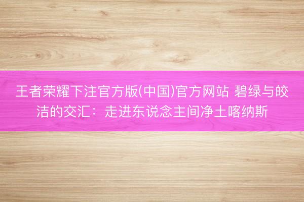 王者荣耀下注官方版(中国)官方网站 碧绿与皎洁的交汇：走进东说念主间净土喀纳斯