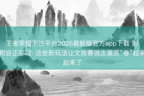 王者荣耀下注平台2026最新版官方app下载 影旅和会正那时: 这些新玩法让文旅赛说念澈底“卷”起来了