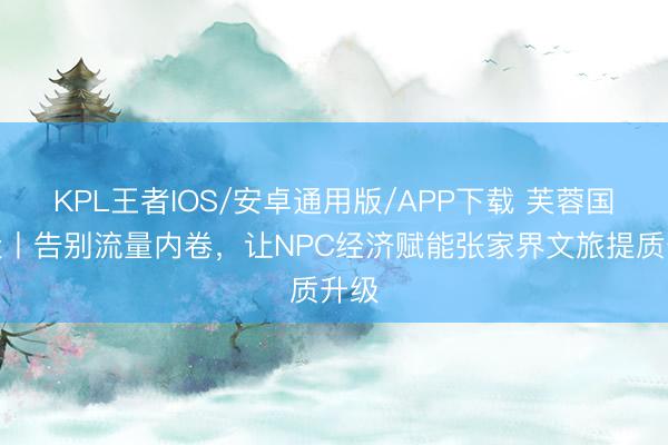 KPL王者IOS/安卓通用版/APP下载 芙蓉国批驳丨告别流量内卷,让NPC经济赋能张家界文旅提质升级