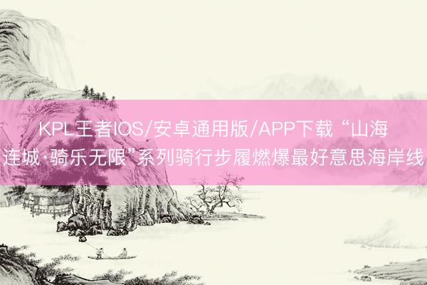 KPL王者IOS/安卓通用版/APP下载 “山海连城·骑乐无限”系列骑行步履燃爆最好意思海岸线