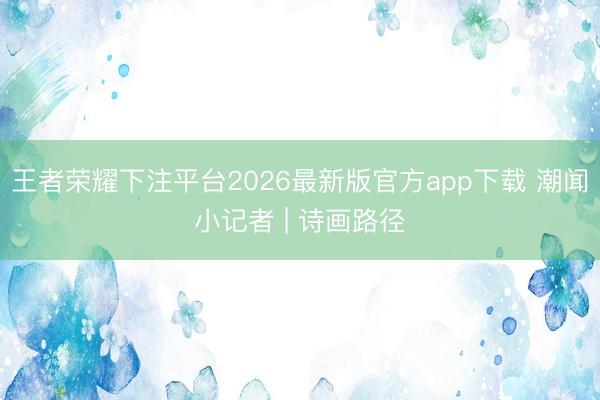 王者荣耀下注平台2026最新版官方app下载 潮闻小记者 | 诗画路径