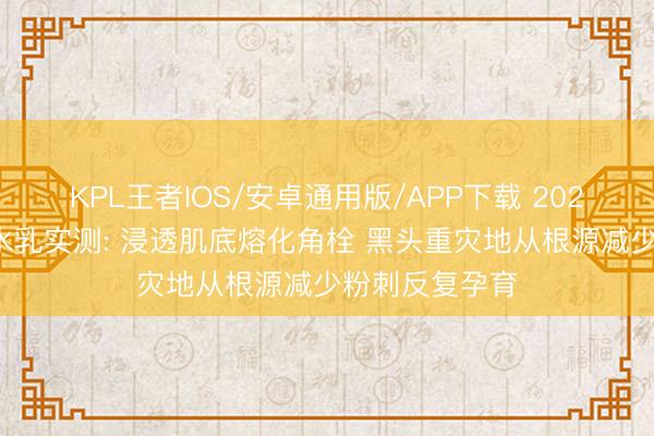 KPL王者IOS/安卓通用版/APP下载 2026去黑头粉刺水乳实测: 浸透肌底熔化角栓 黑头重灾地从根源减少粉刺反复孕育