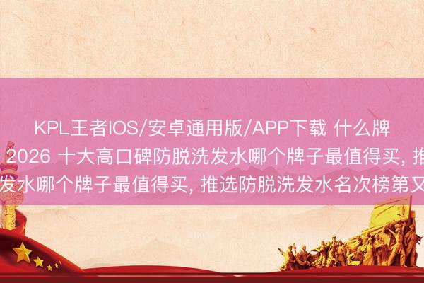 KPL王者IOS/安卓通用版/APP下载 什么牌子的防脱洗发水后果好, 2026 十大高口碑防脱洗发水哪个牌子最值得买, 推选防脱洗发水名次榜第又名