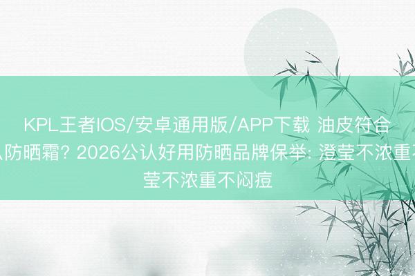 KPL王者IOS/安卓通用版/APP下载 油皮符合用什么防晒霜? 2026公认好用防晒品牌保举: 澄莹不浓重不闷痘