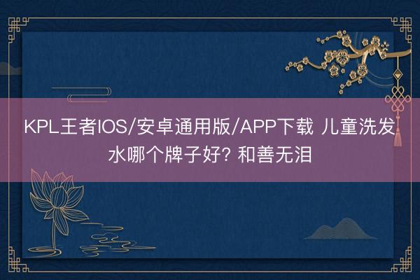 KPL王者IOS/安卓通用版/APP下载 儿童洗发水哪个牌子好? 和善无泪