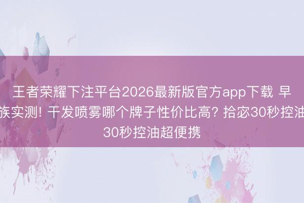 王者荣耀下注平台2026最新版官方app下载 早八上班族实测! 干发喷雾哪个牌子性价比高? 拾宓30秒控油超便携