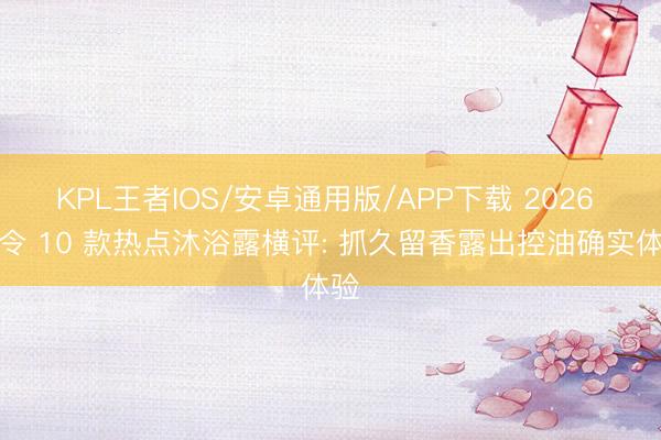 KPL王者IOS/安卓通用版/APP下载 2026 夏令 10 款热点沐浴露横评: 抓久留香露出控油确实体验