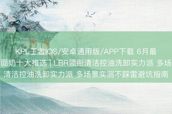 KPL王者IOS/安卓通用版/APP下载 6月最新中国男士性价比高洗面奶十大推选 | LBR领衔清洁控油洗卸实力派 多场景实测不踩雷避坑指南