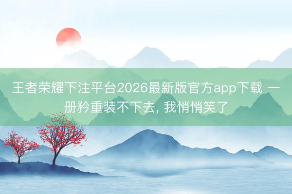 王者荣耀下注平台2026最新版官方app下载 一册矜重装不下去， 我悄悄笑了