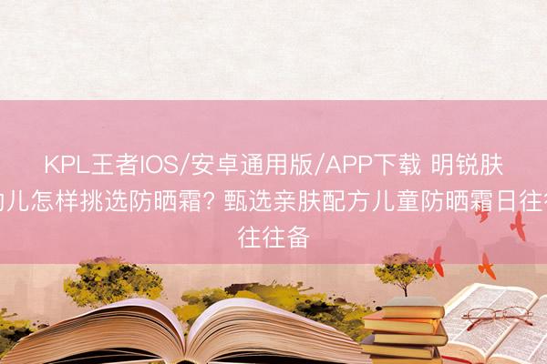 KPL王者IOS/安卓通用版/APP下载 明锐肤质幼儿怎样挑选防晒霜? 甄选亲肤配方儿童防晒霜日往往备