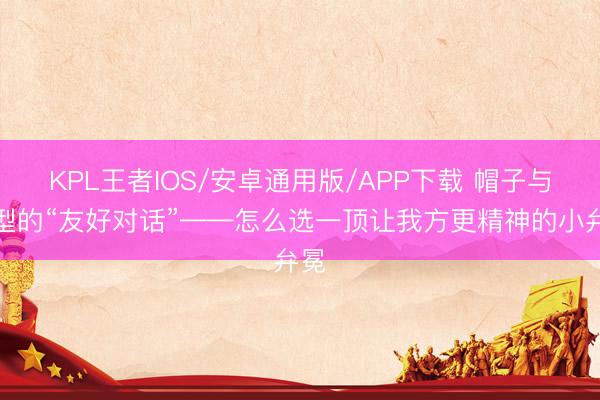 KPL王者IOS/安卓通用版/APP下载 帽子与脸型的“友好对话”——怎么选一顶让我方更精神的小弁冕
