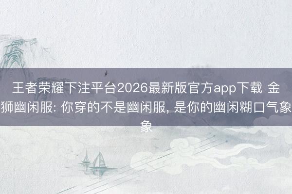 王者荣耀下注平台2026最新版官方app下载 金狮幽闲服: 你穿的不是幽闲服， 是你的幽闲糊口气象