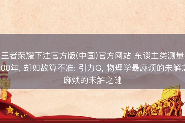 王者荣耀下注官方版(中国)官方网站 东谈主类测量了300年, 却如故算不准: 引力G, 物理学最麻烦的未解之谜