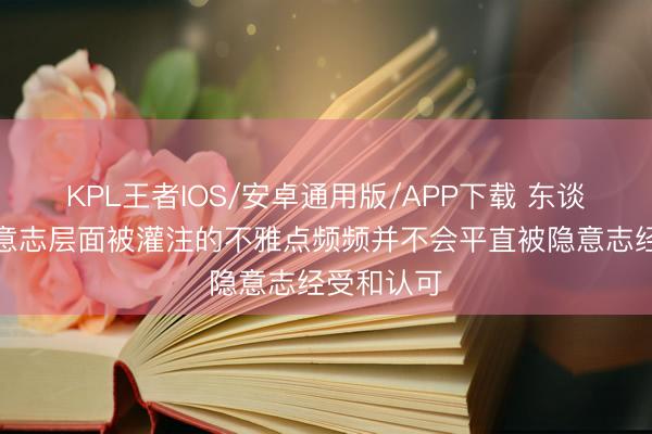 KPL王者IOS/安卓通用版/APP下载 东谈主们在显意志层面被灌注的不雅点频频并不会平直被隐意志经受和认可