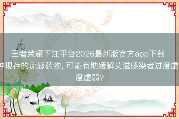 王者荣耀下注平台2026最新版官方app下载 一种现存的流感药物， 可能有助缓解艾滋感染者过度虚弱?