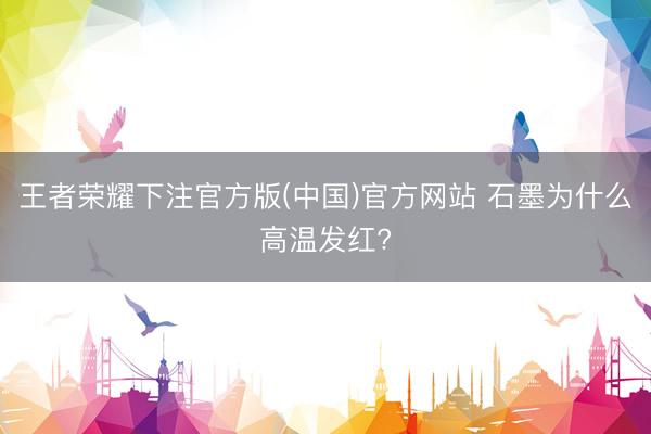 王者荣耀下注官方版(中国)官方网站 石墨为什么高温发红?