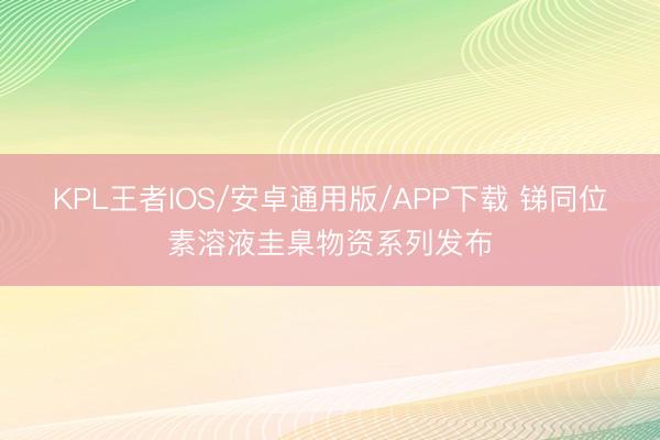 KPL王者IOS/安卓通用版/APP下载 锑同位素溶液圭臬物资系列发布