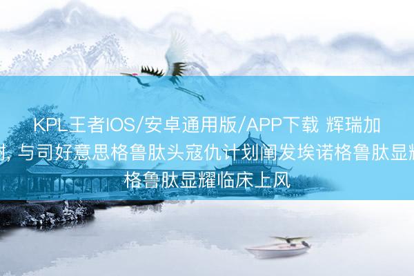 KPL王者IOS/安卓通用版/APP下载 辉瑞加码减重代谢， 与司好意思格鲁肽头寇仇计划阐发埃诺格鲁肽显耀临床上风