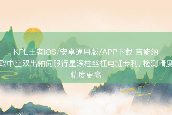 KPL王者IOS/安卓通用版/APP下载 吉能纳米获取中空双出轴伺服行星滚柱丝杠电缸专利， 检测精度更高