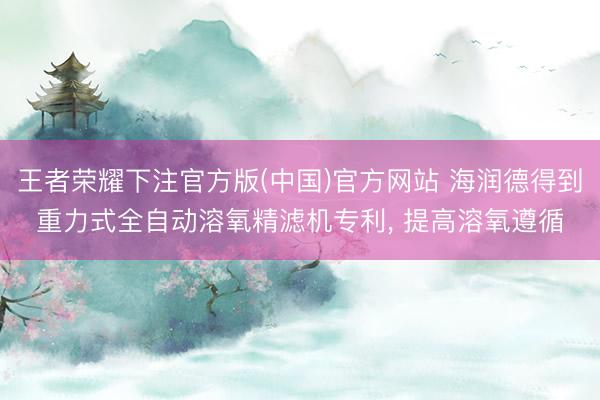 王者荣耀下注官方版(中国)官方网站 海润德得到重力式全自动溶氧精滤机专利， 提高溶氧遵循