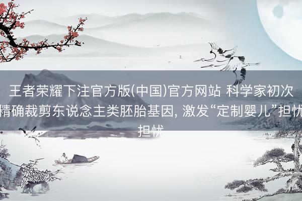 王者荣耀下注官方版(中国)官方网站 科学家初次精确裁剪东说念主类胚胎基因， 激发“定制婴儿”担忧