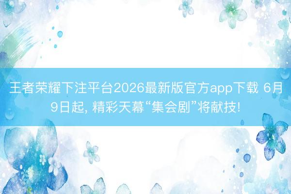 王者荣耀下注平台2026最新版官方app下载 6月9日起， 精彩天幕“集会剧”将献技!