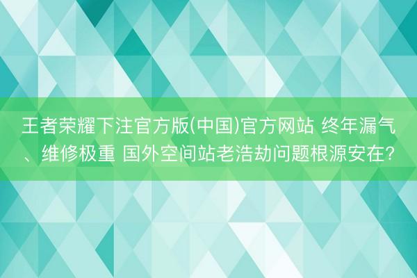 王者荣耀下注官方版(中国)官方网站 终年漏气、维修极重 国外空间站老浩劫问题根源安在?