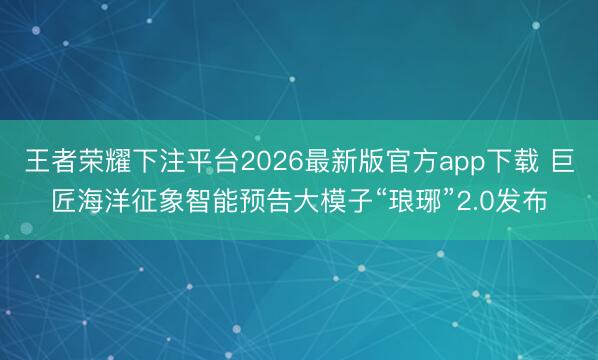 王者荣耀下注平台2026最新版官方app下载 巨匠海洋征象智能预告大模子“琅琊”2.0发布