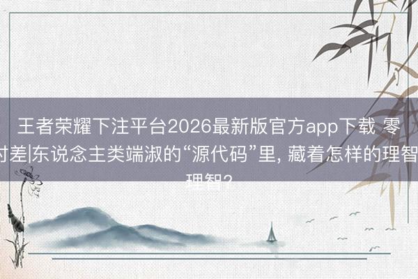 王者荣耀下注平台2026最新版官方app下载 零时差|东说念主类端淑的“源代码”里， 藏着怎样的理智?
