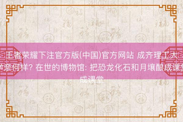 王者荣耀下注官方版(中国)官方网站 成齐理工大学奈何样? 在世的博物馆: 把恐龙化石和月壤酿成课堂