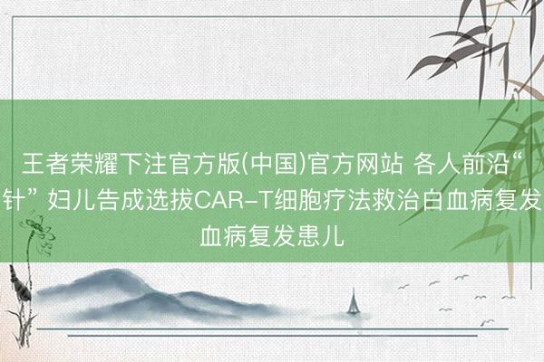 王者荣耀下注官方版(中国)官方网站 各人前沿“抗癌针” 妇儿告成选拔CAR-T细胞疗法救治白血病复发患儿