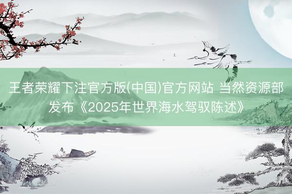 王者荣耀下注官方版(中国)官方网站 当然资源部发布《2025年世界海水驾驭陈述》