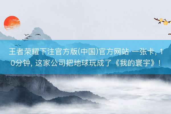王者荣耀下注官方版(中国)官方网站 一张卡, 10分钟, 这家公司把地球玩成了《我的寰宇》!