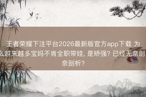 王者荣耀下注平台2026最新版官方app下载 为什么越来越多宝妈不肯全职带娃， 是矫强? 已经无奈剖析?