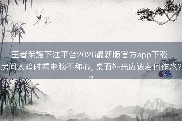 王者荣耀下注平台2026最新版官方app下载 房间太暗时看电脑不称心， 桌面补光应该若何作念?