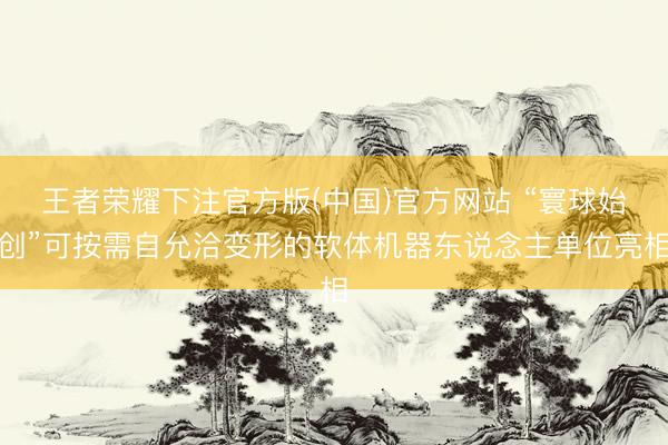 王者荣耀下注官方版(中国)官方网站 “寰球始创”可按需自允洽变形的软体机器东说念主单位亮相