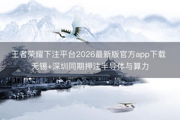 王者荣耀下注平台2026最新版官方app下载 无锡+深圳同期押注半导体与算力