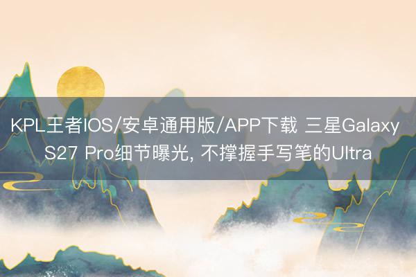 KPL王者IOS/安卓通用版/APP下载 三星Galaxy S27 Pro细节曝光， 不撑握手写笔的Ultra